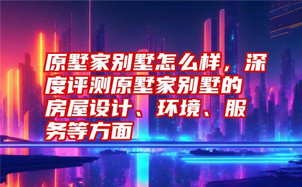 原墅家别墅怎么样，深度评测原墅家别墅的房屋设计、环境、服务等方面