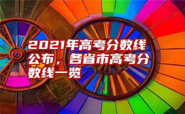 2021年高考分数线公布，各省市高考分数线一览