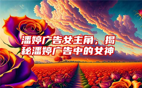 潘婷广告女主角，揭秘潘婷广告中的女神