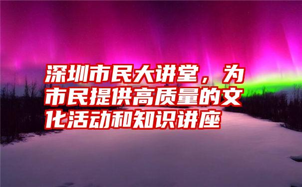 深圳市民大讲堂，为市民提供高质量的文化活动和知识讲座