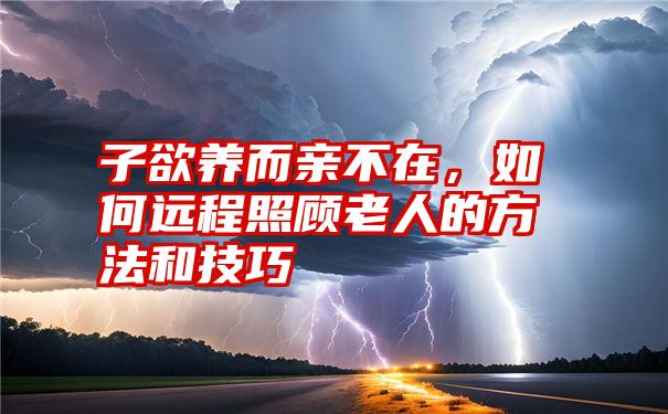 子欲养而亲不在，如何远程照顾老人的方法和技巧