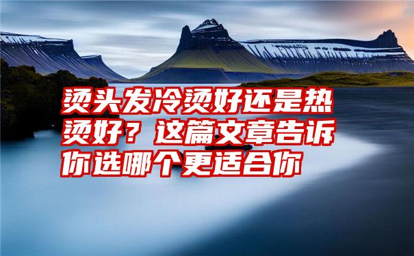 烫头发冷烫好还是热烫好？这篇文章告诉你选哪个更适合你