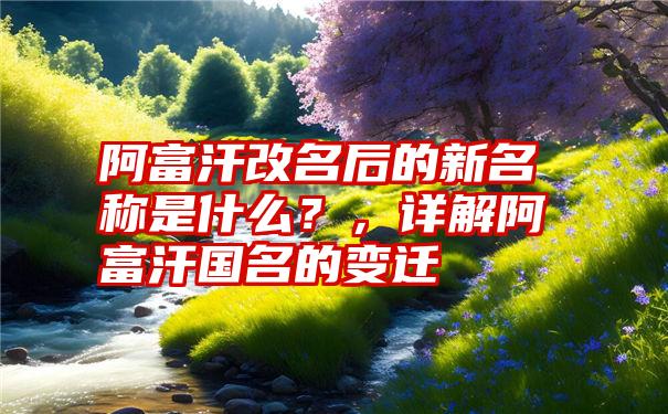 阿富汗改名后的新名称是什么？，详解阿富汗国名的变迁