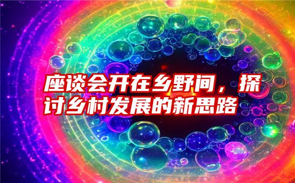 座谈会开在乡野间，探讨乡村发展的新思路