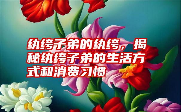 纨绔子弟的纨绔，揭秘纨绔子弟的生活方式和消费习惯