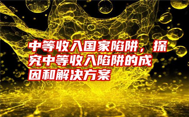 中等收入国家陷阱，探究中等收入陷阱的成因和解决方案