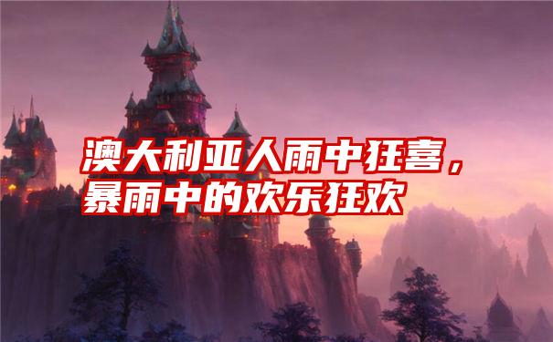 澳大利亚人雨中狂喜，暴雨中的欢乐狂欢