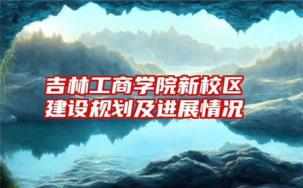 吉林工商学院新校区建设规划及进展情况