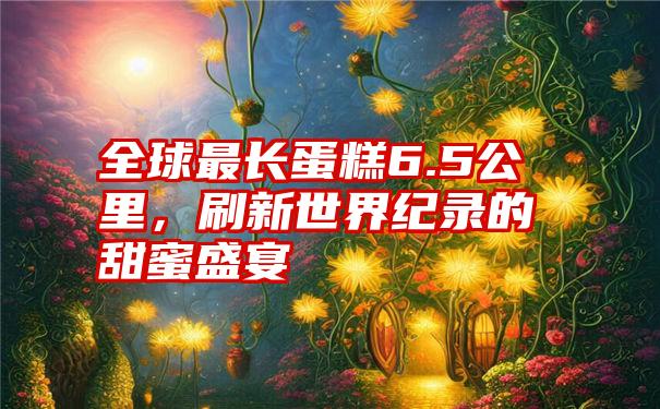 全球最长蛋糕6.5公里，刷新世界纪录的甜蜜盛宴