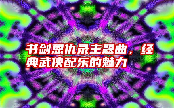 书剑恩仇录主题曲，经典武侠配乐的魅力