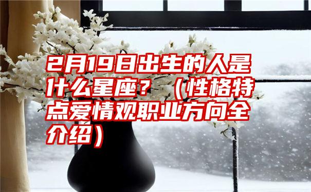 2月19日出生的人是什么星座？（性格特点爱情观职业方向全介绍）