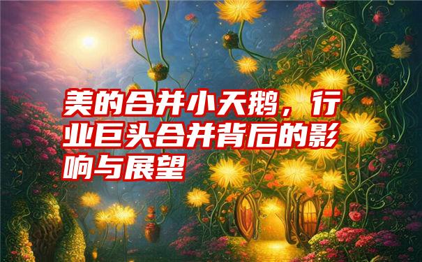 美的合并小天鹅，行业巨头合并背后的影响与展望