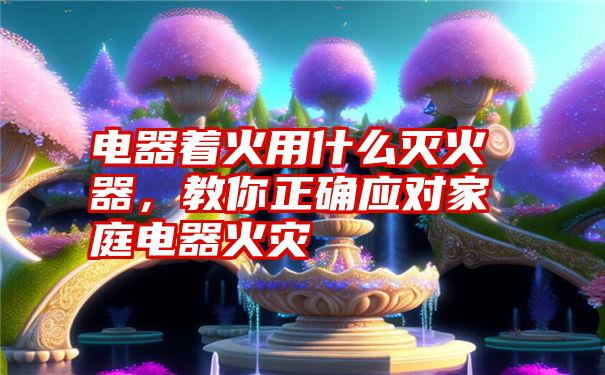 电器着火用什么灭火器，教你正确应对家庭电器火灾