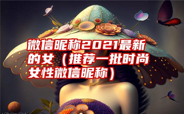 微信昵称2021最新的女（推荐一批时尚女性微信昵称）