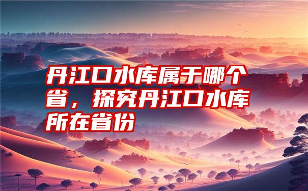 丹江口水库属于哪个省，探究丹江口水库所在省份