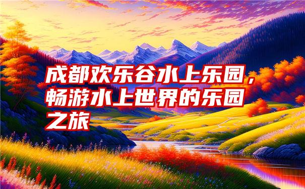 成都欢乐谷水上乐园，畅游水上世界的乐园之旅