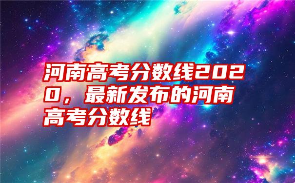 河南高考分数线2020，最新发布的河南高考分数线