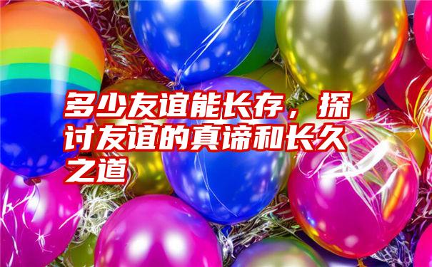 多少友谊能长存，探讨友谊的真谛和长久之道