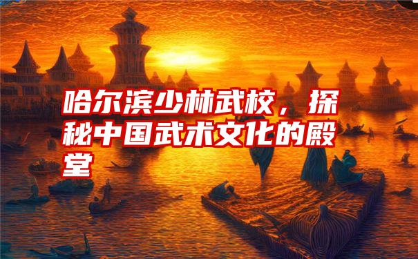 哈尔滨少林武校，探秘中国武术文化的殿堂