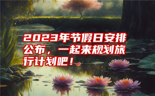 2023年节假日安排公布，一起来规划旅行计划吧！