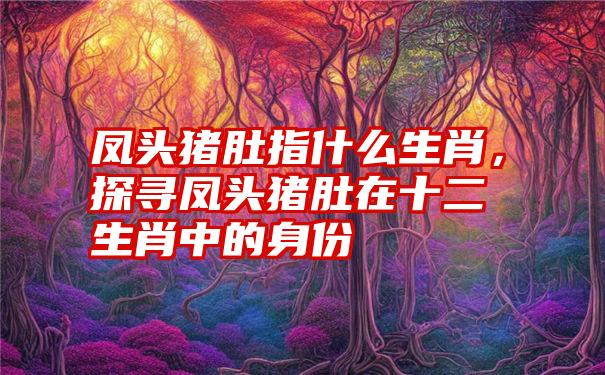 凤头猪肚指什么生肖，探寻凤头猪肚在十二生肖中的身份