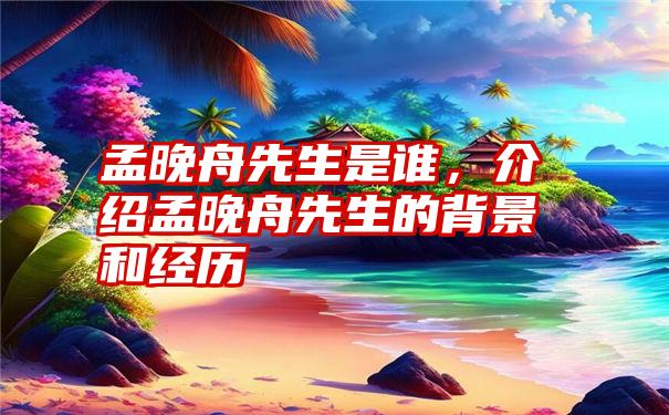 孟晚舟先生是谁，介绍孟晚舟先生的背景和经历