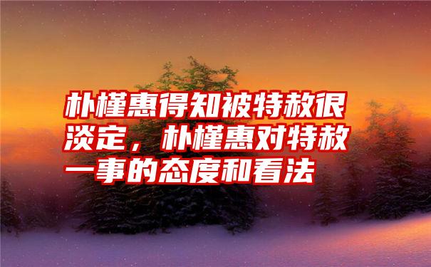 朴槿惠得知被特赦很淡定，朴槿惠对特赦一事的态度和看法