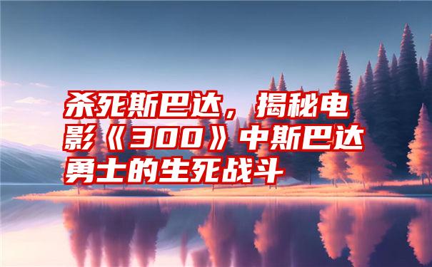 杀死斯巴达，揭秘电影《300》中斯巴达勇士的生死战斗