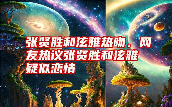 张贤胜和泫雅热吻，网友热议张贤胜和泫雅疑似恋情