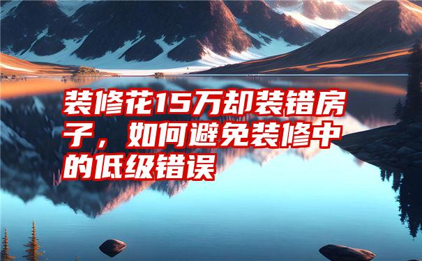 装修花15万却装错房子，如何避免装修中的低级错误