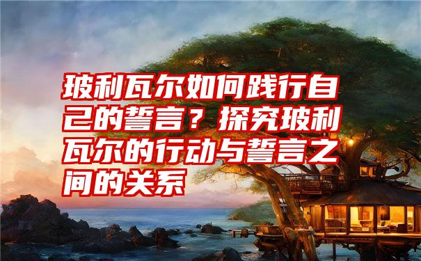 玻利瓦尔如何践行自己的誓言？探究玻利瓦尔的行动与誓言之间的关系