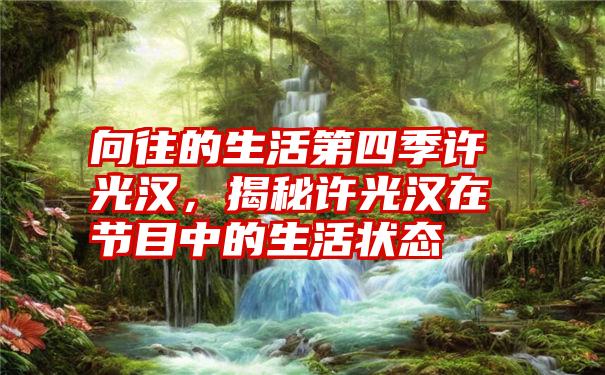 向往的生活第四季许光汉，揭秘许光汉在节目中的生活状态