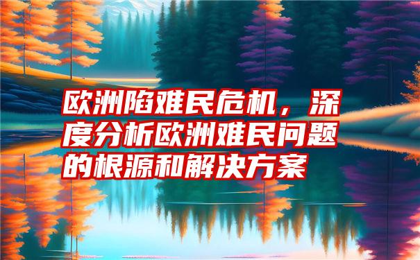 欧洲陷难民危机，深度分析欧洲难民问题的根源和解决方案