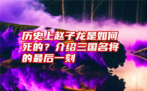 历史上赵子龙是如何死的？介绍三国名将的最后一刻