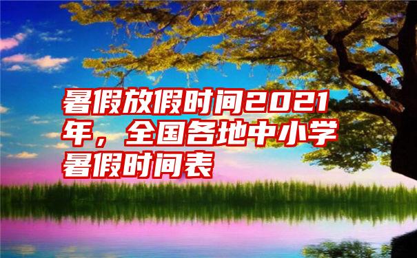 暑假放假时间2021年，全国各地中小学暑假时间表