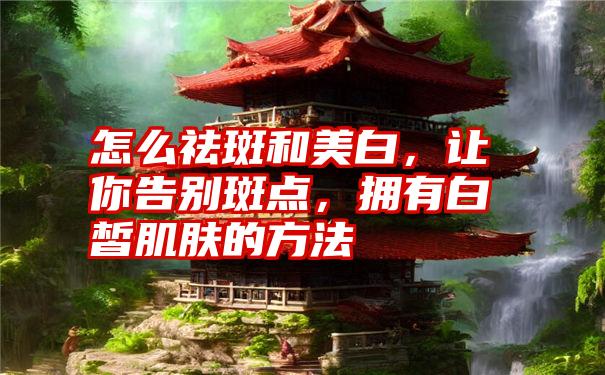 怎么祛斑和美白，让你告别斑点，拥有白皙肌肤的方法