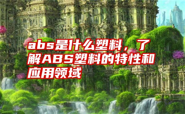 abs是什么塑料，了解ABS塑料的特性和应用领域