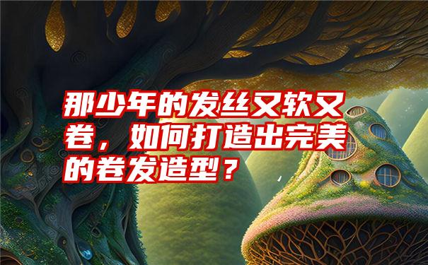 那少年的发丝又软又卷，如何打造出完美的卷发造型？