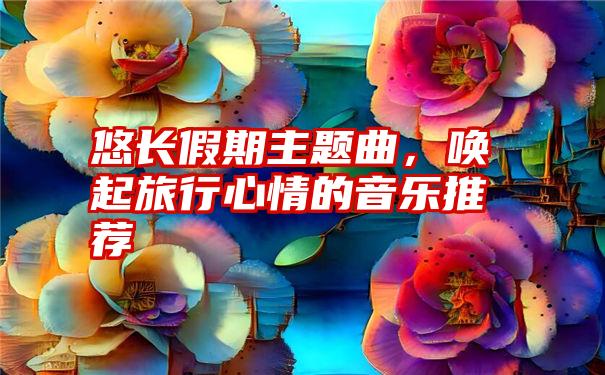 悠长假期主题曲，唤起旅行心情的音乐推荐