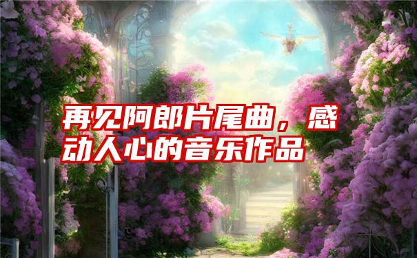 再见阿郎片尾曲，感动人心的音乐作品