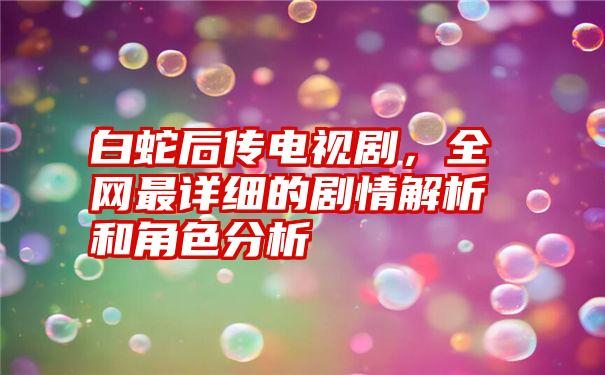 白蛇后传电视剧，全网最详细的剧情解析和角色分析