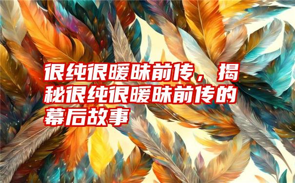 很纯很暖昧前传，揭秘很纯很暖昧前传的幕后故事