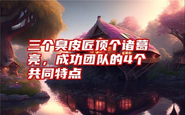 三个臭皮匠顶个诸葛亮，成功团队的4个共同特点