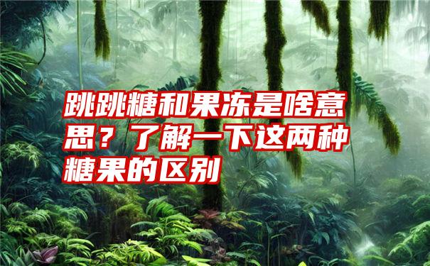 跳跳糖和果冻是啥意思？了解一下这两种糖果的区别