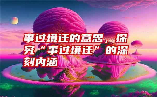 事过境迁的意思，探究“事过境迁”的深刻内涵