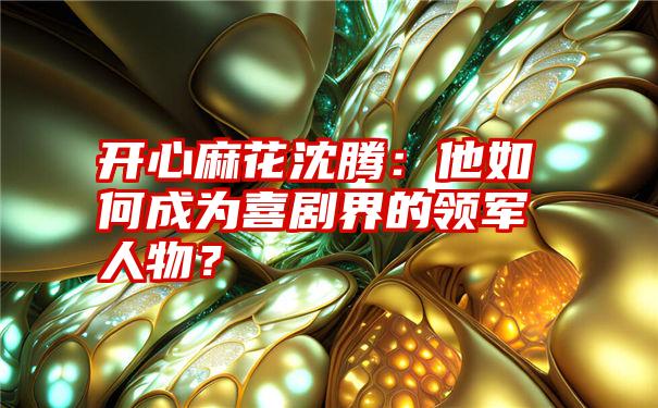 开心麻花沈腾：他如何成为喜剧界的领军人物？