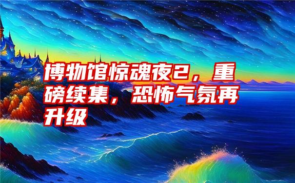 博物馆惊魂夜2，重磅续集，恐怖气氛再升级