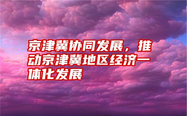 京津冀协同发展，推动京津冀地区经济一体化发展