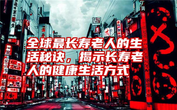 全球最长寿老人的生活秘诀，揭示长寿老人的健康生活方式