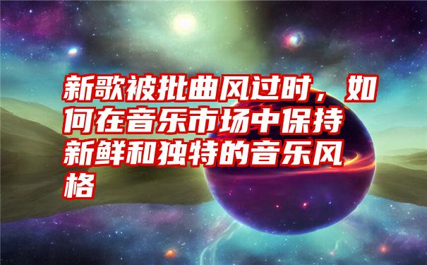 新歌被批曲风过时，如何在音乐市场中保持新鲜和独特的音乐风格